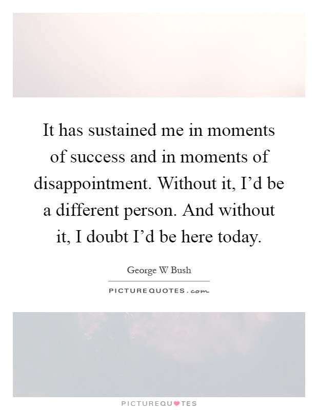 It has sustained me in moments of success and in moments of disappointment. Without it, I'd be a different person. And without it, I doubt I'd be here today Picture Quote #1