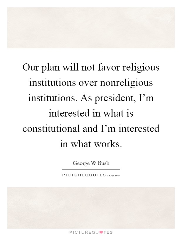 Our plan will not favor religious institutions over nonreligious institutions. As president, I'm interested in what is constitutional and I'm interested in what works Picture Quote #1