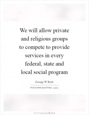 We will allow private and religious groups to compete to provide services in every federal, state and local social program Picture Quote #1