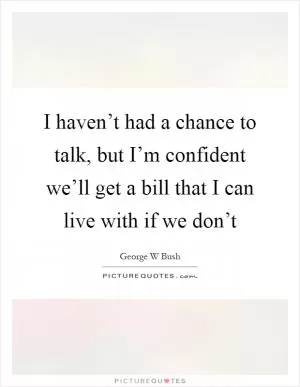 I haven’t had a chance to talk, but I’m confident we’ll get a bill that I can live with if we don’t Picture Quote #1