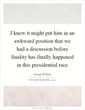 I knew it might put him in an awkward position that we had a discussion before finality has finally happened in this presidential race Picture Quote #1