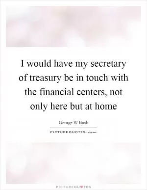 I would have my secretary of treasury be in touch with the financial centers, not only here but at home Picture Quote #1