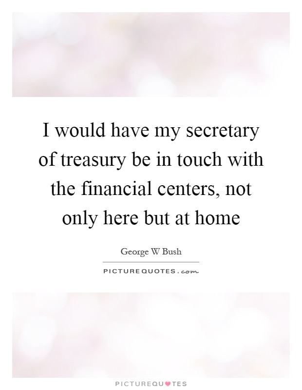 I would have my secretary of treasury be in touch with the financial centers, not only here but at home Picture Quote #1