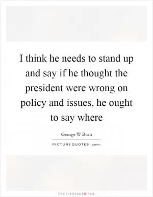 I think he needs to stand up and say if he thought the president were wrong on policy and issues, he ought to say where Picture Quote #1