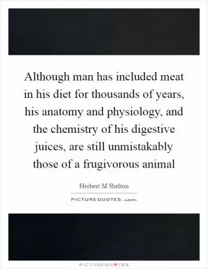 Although man has included meat in his diet for thousands of years, his anatomy and physiology, and the chemistry of his digestive juices, are still unmistakably those of a frugivorous animal Picture Quote #1