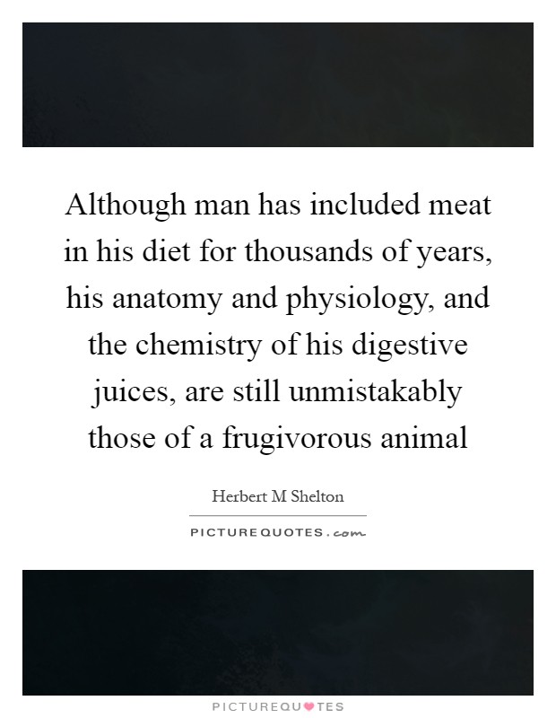 Although man has included meat in his diet for thousands of years, his anatomy and physiology, and the chemistry of his digestive juices, are still unmistakably those of a frugivorous animal Picture Quote #1