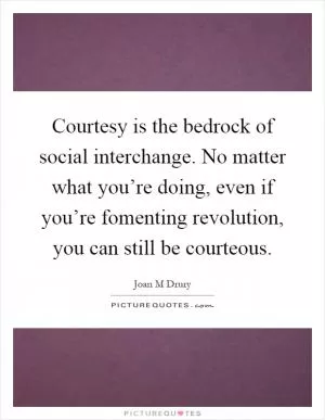 Courtesy is the bedrock of social interchange. No matter what you’re doing, even if you’re fomenting revolution, you can still be courteous Picture Quote #1