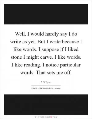 Well, I would hardly say I do write as yet. But I write because I like words. I suppose if I liked stone I might carve. I like words. I like reading. I notice particular words. That sets me off Picture Quote #1