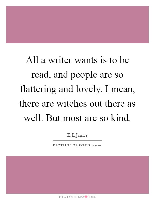 All a writer wants is to be read, and people are so flattering and lovely. I mean, there are witches out there as well. But most are so kind Picture Quote #1