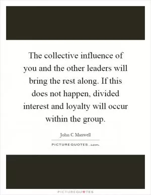 The collective influence of you and the other leaders will bring the rest along. If this does not happen, divided interest and loyalty will occur within the group Picture Quote #1