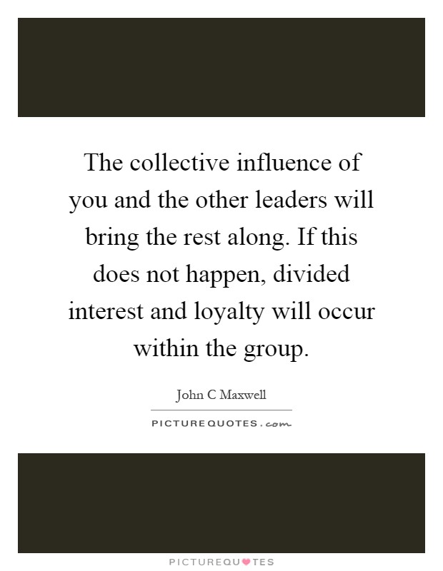 The collective influence of you and the other leaders will bring the rest along. If this does not happen, divided interest and loyalty will occur within the group Picture Quote #1