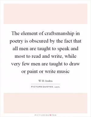 The element of craftsmanship in poetry is obscured by the fact that all men are taught to speak and most to read and write, while very few men are taught to draw or paint or write music Picture Quote #1