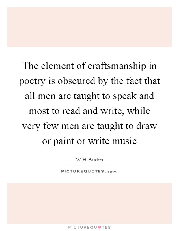 The element of craftsmanship in poetry is obscured by the fact that all men are taught to speak and most to read and write, while very few men are taught to draw or paint or write music Picture Quote #1