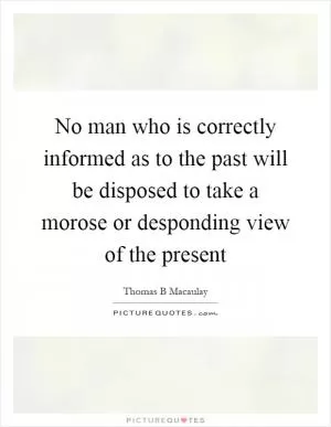 No man who is correctly informed as to the past will be disposed to take a morose or desponding view of the present Picture Quote #1
