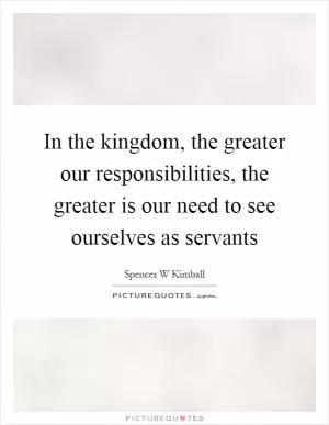 In the kingdom, the greater our responsibilities, the greater is our need to see ourselves as servants Picture Quote #1