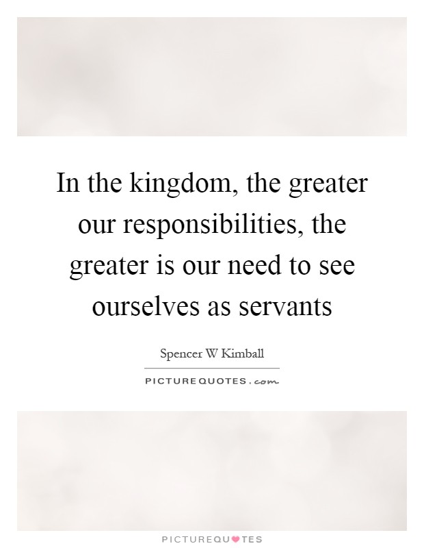 In the kingdom, the greater our responsibilities, the greater is our need to see ourselves as servants Picture Quote #1