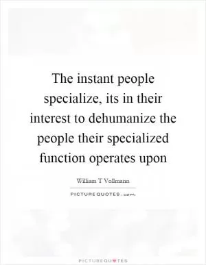 The instant people specialize, its in their interest to dehumanize the people their specialized function operates upon Picture Quote #1