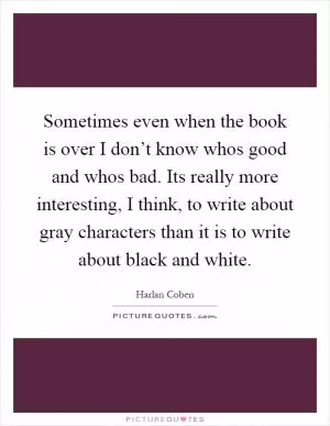 Sometimes even when the book is over I don’t know whos good and whos bad. Its really more interesting, I think, to write about gray characters than it is to write about black and white Picture Quote #1