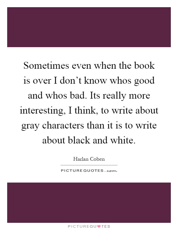 Sometimes even when the book is over I don't know whos good and whos bad. Its really more interesting, I think, to write about gray characters than it is to write about black and white Picture Quote #1