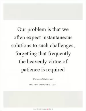 Our problem is that we often expect instantaneous solutions to such challenges, forgetting that frequently the heavenly virtue of patience is required Picture Quote #1