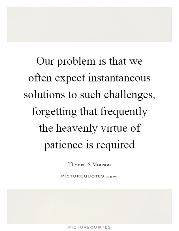 Our problem is that we often expect instantaneous solutions to such challenges, forgetting that frequently the heavenly virtue of patience is required Picture Quote #1