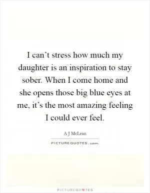 I can’t stress how much my daughter is an inspiration to stay sober. When I come home and she opens those big blue eyes at me, it’s the most amazing feeling I could ever feel Picture Quote #1