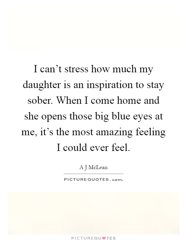 I can't stress how much my daughter is an inspiration to stay sober. When I come home and she opens those big blue eyes at me, it's the most amazing feeling I could ever feel Picture Quote #1