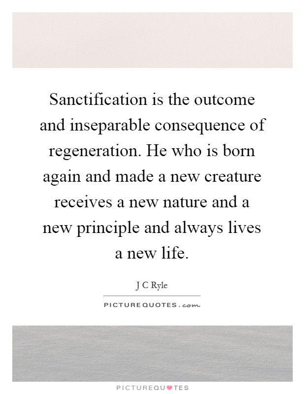 Sanctification is the outcome and inseparable consequence of regeneration. He who is born again and made a new creature receives a new nature and a new principle and always lives a new life Picture Quote #1
