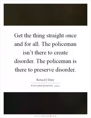 Get the thing straight once and for all. The policeman isn’t there to create disorder. The policeman is there to preserve disorder Picture Quote #1