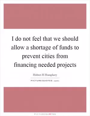 I do not feel that we should allow a shortage of funds to prevent cities from financing needed projects Picture Quote #1
