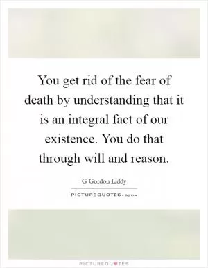 You get rid of the fear of death by understanding that it is an integral fact of our existence. You do that through will and reason Picture Quote #1