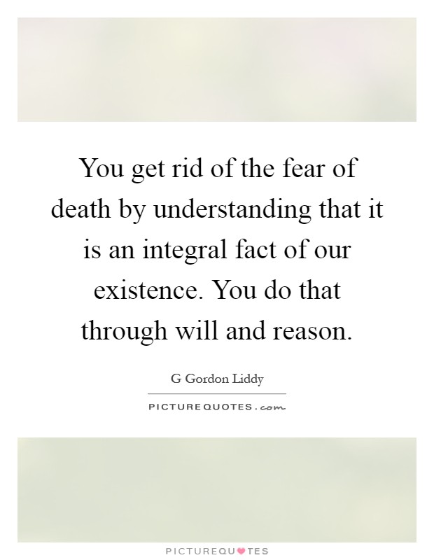 You get rid of the fear of death by understanding that it is an integral fact of our existence. You do that through will and reason Picture Quote #1