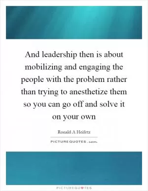 And leadership then is about mobilizing and engaging the people with the problem rather than trying to anesthetize them so you can go off and solve it on your own Picture Quote #1
