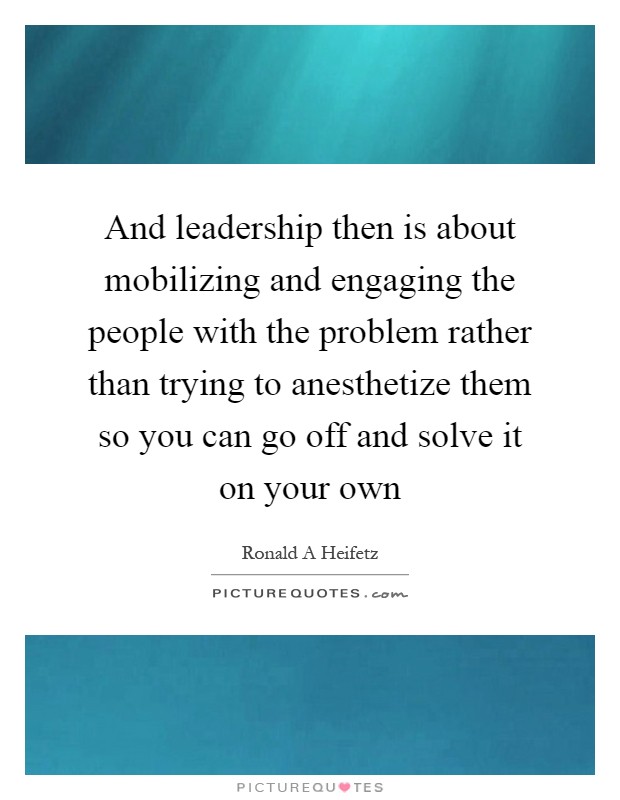 And leadership then is about mobilizing and engaging the people with the problem rather than trying to anesthetize them so you can go off and solve it on your own Picture Quote #1