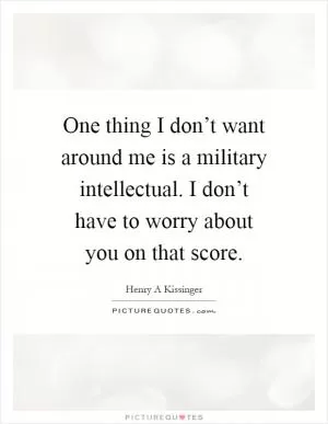 One thing I don’t want around me is a military intellectual. I don’t have to worry about you on that score Picture Quote #1