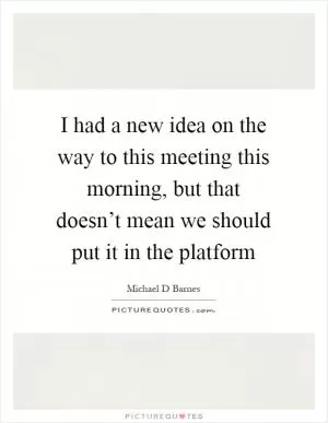 I had a new idea on the way to this meeting this morning, but that doesn’t mean we should put it in the platform Picture Quote #1
