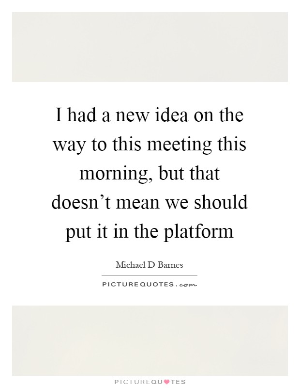 I had a new idea on the way to this meeting this morning, but that doesn't mean we should put it in the platform Picture Quote #1