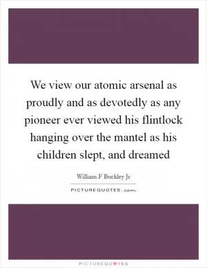 We view our atomic arsenal as proudly and as devotedly as any pioneer ever viewed his flintlock hanging over the mantel as his children slept, and dreamed Picture Quote #1
