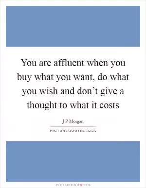 You are affluent when you buy what you want, do what you wish and don’t give a thought to what it costs Picture Quote #1