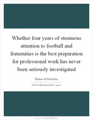 Whether four years of strenuous attention to football and fraternities is the best preparation for professional work has never been seriously investigated Picture Quote #1