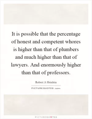 It is possible that the percentage of honest and competent whores is higher than that of plumbers and much higher than that of lawyers. And enormously higher than that of professors Picture Quote #1