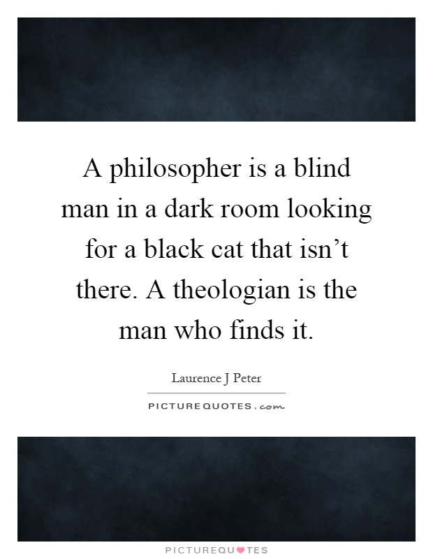 A philosopher is a blind man in a dark room looking for a black cat that isn't there. A theologian is the man who finds it Picture Quote #1