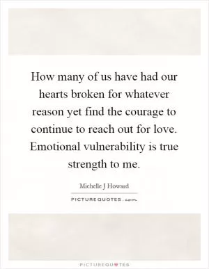 How many of us have had our hearts broken for whatever reason yet find the courage to continue to reach out for love. Emotional vulnerability is true strength to me Picture Quote #1