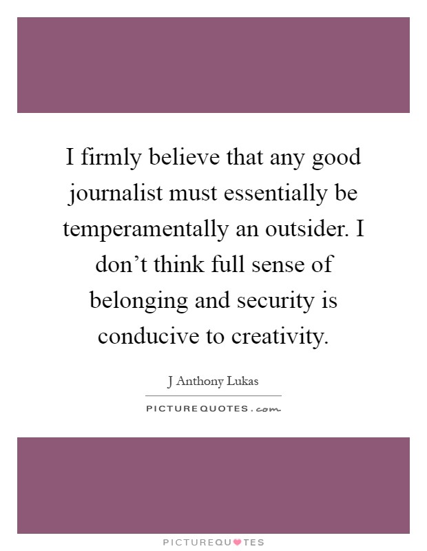 I firmly believe that any good journalist must essentially be temperamentally an outsider. I don't think full sense of belonging and security is conducive to creativity Picture Quote #1