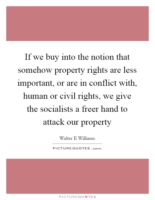 If we buy into the notion that somehow property rights are less important, or are in conflict with, human or civil rights, we give the socialists a freer hand to attack our property Picture Quote #1