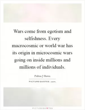 Wars come from egotism and selfishness. Every macrocosmic or world war has its origin in microcosmic wars going on inside millions and millions of individuals Picture Quote #1