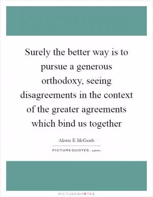 Surely the better way is to pursue a generous orthodoxy, seeing disagreements in the context of the greater agreements which bind us together Picture Quote #1