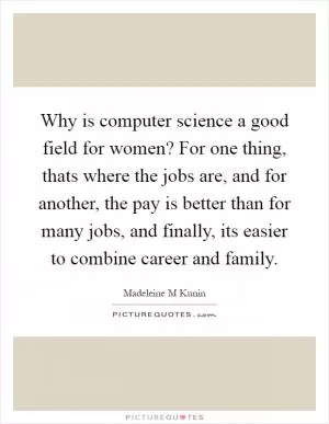 Why is computer science a good field for women? For one thing, thats where the jobs are, and for another, the pay is better than for many jobs, and finally, its easier to combine career and family Picture Quote #1