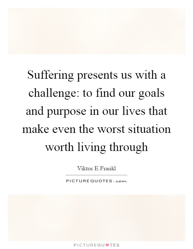 Suffering presents us with a challenge: to find our goals and purpose in our lives that make even the worst situation worth living through Picture Quote #1