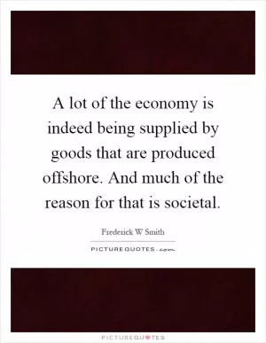 A lot of the economy is indeed being supplied by goods that are produced offshore. And much of the reason for that is societal Picture Quote #1